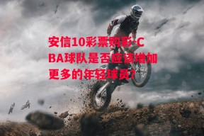 安信10彩票购彩-CBA球队是否应该增加更多的年轻球员？