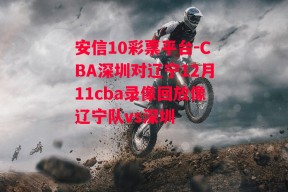 安信10彩票平台-CBA深圳对辽宁12月11cba录像回放像辽宁队vs深圳